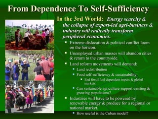 From Dependence To Self-SufficiencyFrom Dependence To Self-Sufficiency
In the 3rd World:In the 3rd World: Energy scarcity &Energy scarcity &
the collapse of export-led agri-business &the collapse of export-led agri-business &
industry will radically transformindustry will radically transform
peripheral economies.peripheral economies.
 Extreme dislocation & political conflict loomExtreme dislocation & political conflict loom
on the horizon.on the horizon.
 Unemployed urban masses will abandon citiesUnemployed urban masses will abandon cities
& return to the countryside.& return to the countryside.
 Land reform movements will demand:Land reform movements will demand:
 Land redistributionLand redistribution
 Food self-sufficiency & sustainabilityFood self-sufficiency & sustainability
 End fossil fuel dependent inputs & globalEnd fossil fuel dependent inputs & global
markets.markets.
 Can sustainable agriculture support existing &Can sustainable agriculture support existing &
growing populations?growing populations?
 Industries will have to be powered byIndustries will have to be powered by
renewable energy & produce for a regional orrenewable energy & produce for a regional or
national market.national market.
 How useful is the Cuban model?How useful is the Cuban model?
 