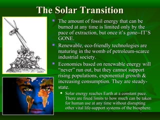 The Solar TransitionThe Solar Transition
 The amount of fossil energy that can beThe amount of fossil energy that can be
burned at any time is limited only by theburned at any time is limited only by the
pace of extraction, but once it’s gone--IT’Space of extraction, but once it’s gone--IT’S
GONE.GONE.
 Renewable, eco-friendly technologies areRenewable, eco-friendly technologies are
maturing in the womb of petroleum-scarcematuring in the womb of petroleum-scarce
industrial society.industrial society.
 Economies based on renewable energy willEconomies based on renewable energy will
“never” run out, but they cannot support“never” run out, but they cannot support
rising populations, exponential growth &rising populations, exponential growth &
increasing consumption. They are steady-increasing consumption. They are steady-
state.state.
 Solar energy reaches Earth at a constant pace.Solar energy reaches Earth at a constant pace.
There are fixed limits to how much can be takenThere are fixed limits to how much can be taken
for human use at any time without disruptingfor human use at any time without disrupting
other vital life-support systems of the biosphere.other vital life-support systems of the biosphere.
 