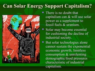 Can Solar Energy Support Capitalism?Can Solar Energy Support Capitalism?
 There is no doubt thatThere is no doubt that
capitalism can & will use solarcapitalism can & will use solar
power as a supplement topower as a supplement to
fossil fuels & uranium.fossil fuels & uranium.
 Solar may become essentialSolar may become essential
for cushioning the decline offor cushioning the decline of
industrial society.industrial society.
 But solar technologies aloneBut solar technologies alone
cannot sustain the exponentialcannot sustain the exponential
economic growth, limitlesseconomic growth, limitless
consumption & unrelentingconsumption & unrelenting
demographic/food pressuresdemographic/food pressures
characteristic of industrialcharacteristic of industrial
capitalism.capitalism.
 