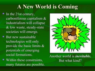 A New World is ComingA New World is Coming
 In the 21st century,In the 21st century,
carboniferous capitalism &carboniferous capitalism &
industrialism will collapseindustrialism will collapse
& low waste, steady-state& low waste, steady-state
societies will emerge.societies will emerge.
 But new sustainableBut new sustainable
technologies will onlytechnologies will only
provide the basic limits &provide the basic limits &
potentials of emergingpotentials of emerging
social formations.social formations.
 Within these constraints,Within these constraints,
many futures are possible.many futures are possible.
Another world isAnother world is inevitable.inevitable.
But what kind?But what kind?
 