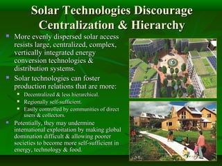 Solar Technologies DiscourageSolar Technologies Discourage
Centralization & HierarchyCentralization & Hierarchy
 More evenly dispersed solar accessMore evenly dispersed solar access
resists large, centralized, complex,resists large, centralized, complex,
vertically integrated energyvertically integrated energy
conversion technologies &conversion technologies &
distribution systems.distribution systems.
 Solar technologies can fosterSolar technologies can foster
production relations that are more:production relations that are more:
 Decentralized & less hierarchical.Decentralized & less hierarchical.
 Regionally self-sufficient.Regionally self-sufficient.
 Easily controlled by communities of directEasily controlled by communities of direct
users & collectors.users & collectors.
 Potentially, they may underminePotentially, they may undermine
international exploitation by making globalinternational exploitation by making global
domination difficult & allowing poorerdomination difficult & allowing poorer
societies to become more self-sufficient insocieties to become more self-sufficient in
energy, technology & food.energy, technology & food.
 