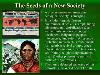 The Seeds of a New SocietyThe Seeds of a New Society
 A diverse movement toward anA diverse movement toward an
ecological society is emerging.ecological society is emerging.
 It includes: organic farmers,It includes: organic farmers,
environmental activists, simple livingenvironmental activists, simple living
advocates, anti-globalization & anti-advocates, anti-globalization & anti-
war activists, renewable energywar activists, renewable energy
developers, indigenous peoplesdevelopers, indigenous peoples
movements, land reform & resourcemovements, land reform & resource
protection movements, environmentalprotection movements, environmental
justice/urban revival groups, greenjustice/urban revival groups, green
jobs & labor unions, green businesses,jobs & labor unions, green businesses,
eco-friendly religious organizations,eco-friendly religious organizations,
green & other progressive politicalgreen & other progressive political
parties & organizations…parties & organizations…
 The most celebrated gathering of thisThe most celebrated gathering of this
network is the World Social Forum.network is the World Social Forum.
 