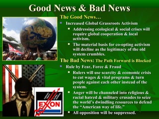 Good News & Bad NewsGood News & Bad News
The Good News…The Good News…
 Increased Global Grassroots ActivismIncreased Global Grassroots Activism
 Addressing ecological & social crises willAddressing ecological & social crises will
require global cooperation & localrequire global cooperation & local
activism.activism.
 The material basis for co-opting activismThe material basis for co-opting activism
will decline as the legitimacy of the oldwill decline as the legitimacy of the old
system crumbles.system crumbles.
The Bad News:The Bad News: The Path Forward is BlockedThe Path Forward is Blocked
 Rule by Fear, Force & FraudRule by Fear, Force & Fraud
 Rulers will use scarcity & economic crisisRulers will use scarcity & economic crisis
to cut wages & vital programs & turnto cut wages & vital programs & turn
people against each other instead of thepeople against each other instead of the
system.system.
 Anger will be channeled into religious &Anger will be channeled into religious &
racial hatred & military crusades to seizeracial hatred & military crusades to seize
the world’s dwindling resources to defendthe world’s dwindling resources to defend
the “American way of life.”the “American way of life.”
 All opposition will be suppressed.All opposition will be suppressed.
 