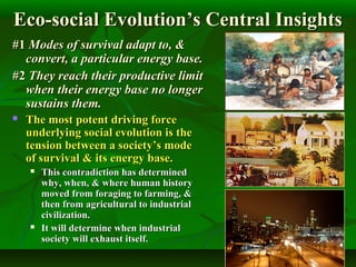 Eco-social Evolution’s Central InsightsEco-social Evolution’s Central Insights
#1#1 Modes of survival adapt to, &Modes of survival adapt to, &
convert, a particular energy base.convert, a particular energy base.
#2#2 They reach their productive limitThey reach their productive limit
when their energy base no longerwhen their energy base no longer
sustains them.sustains them.
 The most potent driving forceThe most potent driving force
underlying social evolution is theunderlying social evolution is the
tension between a society’s modetension between a society’s mode
of survival & its energy base.of survival & its energy base.
 This contradiction has determinedThis contradiction has determined
why, when, & where human historywhy, when, & where human history
moved from foraging to farming, &moved from foraging to farming, &
then from agricultural to industrialthen from agricultural to industrial
civilization.civilization.
 It will determine when industrialIt will determine when industrial
society will exhaust itself.society will exhaust itself.
 