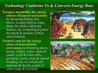 Technology Conforms To & Converts Energy BaseTechnology Conforms To & Converts Energy Base
ForagersForagers metabolize the energymetabolize the energy
sources ofsources of naturalnatural ecosystemsecosystems
by designing fishing nets,by designing fishing nets,
spears, scrapers/knives, traps,spears, scrapers/knives, traps,
flints, fire drills, collectingflints, fire drills, collecting
baskets, etc. to hunting & gatherbaskets, etc. to hunting & gather
the plants & animals of theirthe plants & animals of their
native habitats.native habitats.
FarmersFarmers convert the energyconvert the energy
stores ofstores of domesticateddomesticated
ecosystemsecosystems by inventing plows,by inventing plows,
fences, sickles, yokes, dams &fences, sickles, yokes, dams &
canals, wind & water mills,canals, wind & water mills,
granaries, looms, plant & animalgranaries, looms, plant & animal
breeding, etc. to control soilbreeding, etc. to control soil
nutrients & the life cycles ofnutrients & the life cycles of
select crops & livestock.select crops & livestock.
 