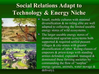 Social Relations Adapt toSocial Relations Adapt to
Technology & Energy NicheTechnology & Energy Niche
 Small, mobile cultures with minimalSmall, mobile cultures with minimal
diversification & no ruling elite are welldiversification & no ruling elite are well
adapted to collecting the limited useableadapted to collecting the limited useable
energy stores of wild ecosystems.energy stores of wild ecosystems.
 The larger useable energy stores ofThe larger useable energy stores of
domesticated agrarian ecosystems bothdomesticated agrarian ecosystems both
supported & required settled peasantsupported & required settled peasant
villages & city-states with greatervillages & city-states with greater
diversification of labor. Ruling classes ofdiversification of labor. Ruling classes of
emperors & priest-kings with standingemperors & priest-kings with standing
armies defended, expanded, managed &armies defended, expanded, managed &
dominated these farming societies bydominated these farming societies by
commanding the flow of “surplus”commanding the flow of “surplus”
energy (grains, animals, water storage &energy (grains, animals, water storage &
delivery).delivery).
 
