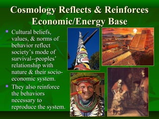 Cosmology Reflects & ReinforcesCosmology Reflects & Reinforces
Economic/Energy BaseEconomic/Energy Base
 Cultural beliefs,Cultural beliefs,
values, & norms ofvalues, & norms of
behavior reflectbehavior reflect
society’s mode ofsociety’s mode of
survival--peoples’survival--peoples’
relationship withrelationship with
nature & their socio-nature & their socio-
economic system.economic system.
 They also reinforceThey also reinforce
the behaviorsthe behaviors
necessary tonecessary to
reproduce the system.reproduce the system.
 