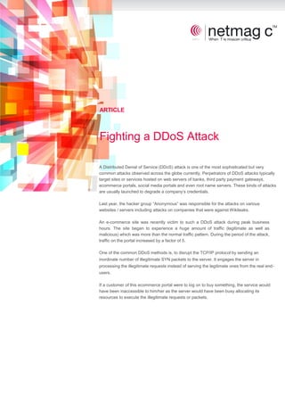 ARTICLE



Fighting a DDoS Attack

A Distributed Denial of Service (DDoS) attack is one of the most sophisticated but very
common attacks observed across the globe currently. Perpetrators of DDoS attacks typically
target sites or services hosted on web servers of banks, third party payment gateways,
ecommerce portals, social media portals and even root name servers. These kinds of attacks
are usually launched to degrade a company’s credentials.

Last year, the hacker group “Anonymous” was responsible for the attacks on various
websites / servers including attacks on companies that were against Wikileaks.

An e-commerce site was recently victim to such a DDoS attack during peak business
hours. The site began to experience a huge amount of traffic (legitimate as well as
malicious) which was more than the normal traffic pattern. During the period of the attack,
traffic on the portal increased by a factor of 5.

One of the common DDoS methods is, to disrupt the TCP/IP protocol by sending an
inordinate number of illegitimate SYN packets to the server. It engages the server in
processing the illegitimate requests instead of serving the legitimate ones from the real end-
users.

If a customer of this ecommerce portal were to log on to buy something, the service would
have been inaccessible to him/her as the server would have been busy allocating its
resources to execute the illegitimate requests or packets.
 