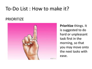 PRIORITIZE
To-Do List : How to make it?
Prioritize things. It
is suggested to do
hard or unpleasant
task first in the
morning, so that
you may move onto
the next tasks with
ease.
 