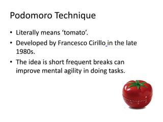 Podomoro Technique
• Literally means ‘tomato’.
• Developed by Francesco Cirillo in the late
1980s.
• The idea is short frequent breaks can
improve mental agility in doing tasks.
 