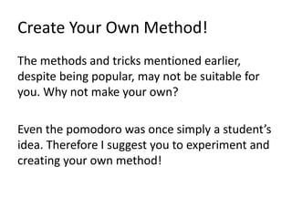 Create Your Own Method!
The methods and tricks mentioned earlier,
despite being popular, may not be suitable for
you. Why not make your own?
Even the pomodoro was once simply a student’s
idea. Therefore I suggest you to experiment and
creating your own method!
 