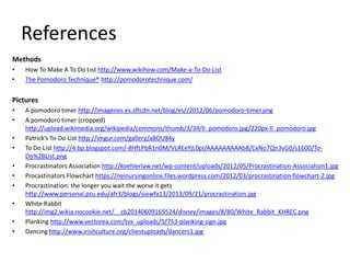 References
Methods
• How To Make A To Do List http://www.wikihow.com/Make-a-To-Do-List
• The Pomodoro Technique® http://pomodorotechnique.com/
Pictures
• A pomodoro timer http://imagenes.es.sftcdn.net/blog/es//2012/06/pomodoro-timer.png
• A pomodoro timer (cropped)
http://upload.wikimedia.org/wikipedia/commons/thumb/3/34/Il_pomodoro.jpg/220px-Il_pomodoro.jpg
• Patrick’s To-Do List http://imgur.com/gallery/a8OU84y
• To Do List http://4.bp.blogspot.com/-8HfLPbR1n0M/VLREeYjL0pI/AAAAAAAAAb8/CxNo7Qn3vG0/s1600/To-
Do%2BList.png
• Procrastinators Association http://koehlerlaw.net/wp-content/uploads/2012/05/Procrastination-Association1.jpg
• Procastinators Flowchart https://neinursingonline.files.wordpress.com/2012/03/procrastination-flowchart-2.jpg
• Procrastination: the longer you wait the worse it gets
http://www.personal.psu.edu/afr3/blogs/siowfa13/2013/09/21/procrastination.jpg
• White Rabbit
http://img2.wikia.nocookie.net/__cb20140609165524/disney/images/8/80/White_Rabbit_KHREC.png
• Planking http://www.vectorea.com/tvx_uploads/5/753-planking-sign.jpg
• Dancing http://www.irishculture.org/clientuploads/dancers1.jpg
 