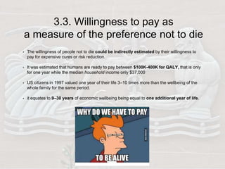 3.3. Willingness to pay as
a measure of the preference not to die
• The willingness of people not to die could be indirectly estimated by their willingness to
pay for expensive cures or risk reduction.
• It was estimated that humans are ready to pay between $100K-400K for QALY, that is only
for one year while the median household income only $37,000
• US citizens in 1997 valued one year of their life 3–10 times more than the wellbeing of the
whole family for the same period.
• it equates to 9–30 years of economic wellbeing being equal to one additional year of life.
 