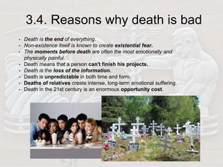 3.4. Reasons why death is bad
• Death is the end of everything.
• Non-existence itself is known to create existential fear.
• The moments before death are often the most emotionally and
physically painful.
• Death means that a person can't finish his projects.
• Death is the loss of the information.
• Death is unpredictable in both time and form.
• Deaths of relatives create intense, long-term emotional suffering.
• Death in the 21st century is an enormous opportunity cost.
 