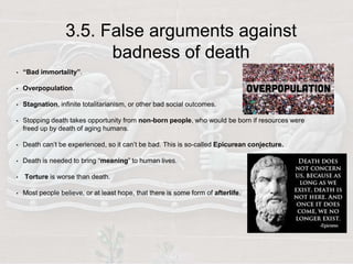 3.5. False arguments against
badness of death
• “Bad immortality”.
• Overpopulation.
• Stagnation, infinite totalitarianism, or other bad social outcomes.
• Stopping death takes opportunity from non-born people, who would be born if resources were
freed up by death of aging humans.
• Death can’t be experienced, so it can’t be bad. This is so-called Epicurean conjecture.
• Death is needed to bring “meaning” to human lives.
• Torture is worse than death.
• Most people believe, or at least hope, that there is some form of afterlife.
 