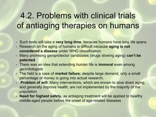4.2. Problems with clinical trials
of antiaging therapies on humans
• Such tests will take a very long time, because humans have long life spans.
• Research on the aging of humans is difficult because aging is not
considered a disease under WHO classification.
• Many promising geroprotector candidates (drugs slowing aging) can’t be
patented
• There was an idea that extending human life is immoral even among
gerontologists
• The field is a case of market failure: despite large demand, only a small
percentage of money is going into actual research.
• Problem of will: Many interventions, which are known to slow down aging,
and generally improve health, are not implemented by the majority of the
population.
• Need for highest safety, as antiaging treatment will be applied to healthy
middle-aged people before the onset of age-related diseases
 