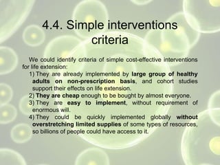 4.4. Simple interventions
criteria
We could identify criteria of simple cost-effective interventions
for life extension:
1) They are already implemented by large group of healthy
adults on non-prescription basis, and cohort studies
support their effects on life extension.
2) They are cheap enough to be bought by almost everyone.
3) They are easy to implement, without requirement of
enormous will.
4) They could be quickly implemented globally without
overstretching limited supplies of some types of resources,
so billions of people could have access to it.
 