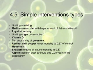 4.5. Simple interventions types
• Limiting smoking.
• Mediterranean diet with large amount of fish and olive oil.
• Physical activity.
• Limiting sugar consumption.
• Vitamin D.
• Ten cups a day of green tea.
• Red hot chili pepper lower mortality to 0.87 of control
• Metformin
• Enalapril reduce all-cause mortality to 0.87
• Aspirin addition after 50 could add 0.28 years of life
expectancy
 