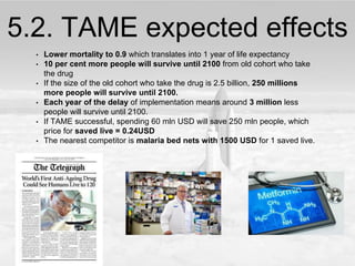 5.2. TAME expected effects
• Lower mortality to 0.9 which translates into 1 year of life expectancy
• 10 per cent more people will survive until 2100 from old cohort who take
the drug
• If the size of the old cohort who take the drug is 2.5 billion, 250 millions
more people will survive until 2100.
• Each year of the delay of implementation means around 3 million less
people will survive until 2100.
• If TAME successful, spending 60 mln USD will save 250 mln people, which
price for saved live = 0.24USD
• The nearest competitor is malaria bed nets with 1500 USD for 1 saved live.
 