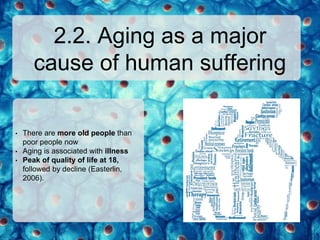 2.2. Aging as a major
cause of human suffering
• There are more old people than
poor people now
• Aging is associated with illness
• Peak of quality of life at 18,
followed by decline (Easterlin,
2006).
 