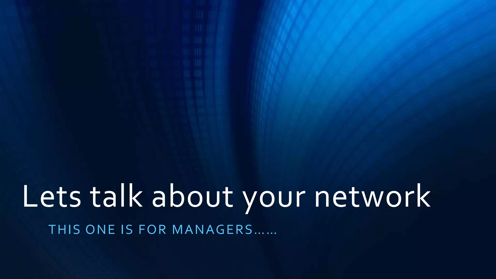 Lets talk about your network 
T H I S O N E I S F O R MA N A G E R S…… 
 