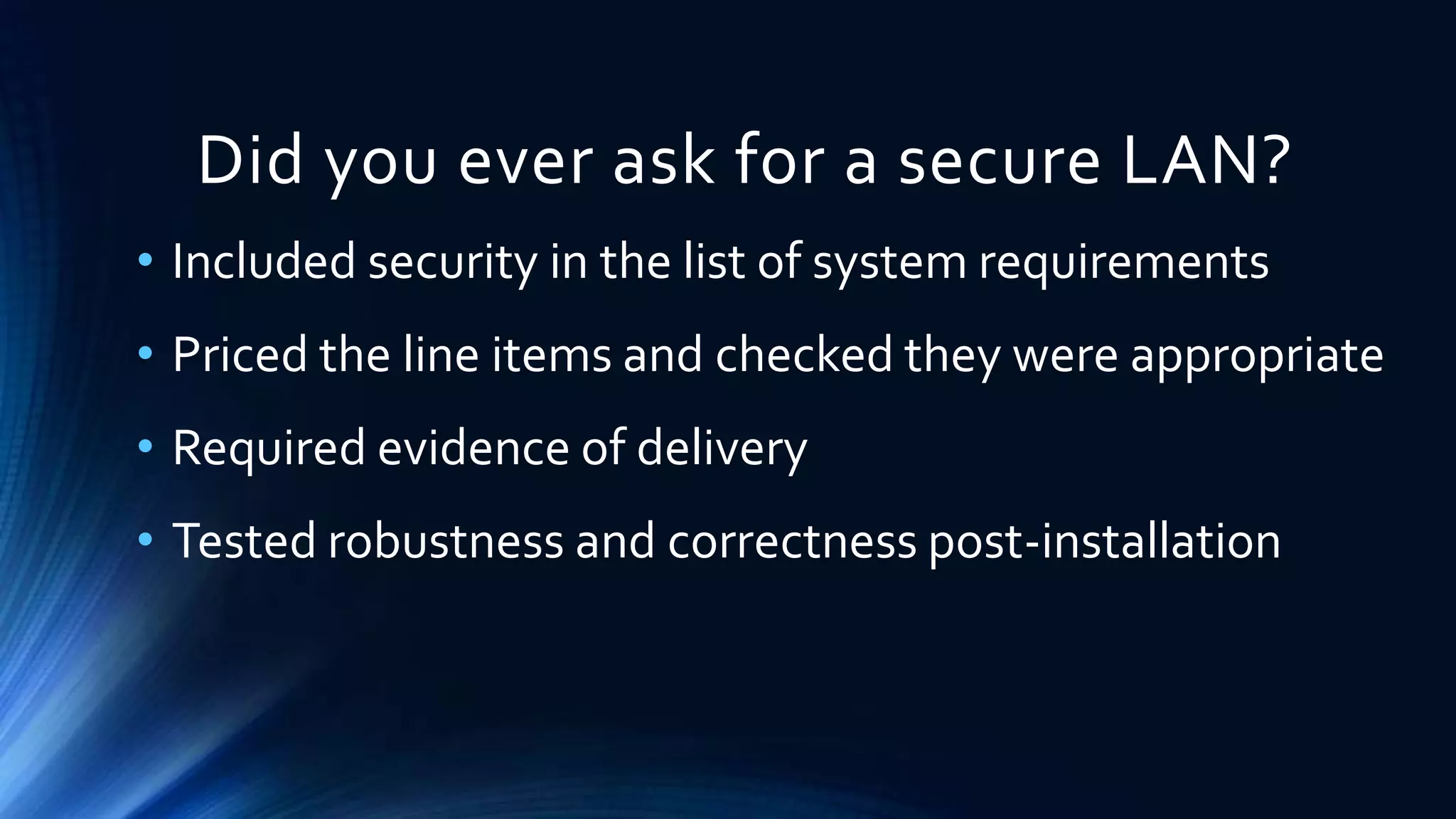 Did you ever ask for a secure LAN? 
• Included security in the list of system requirements 
• Priced the line items and checked they were appropriate 
• Required evidence of delivery 
• Tested robustness and correctness post-installation 
 
