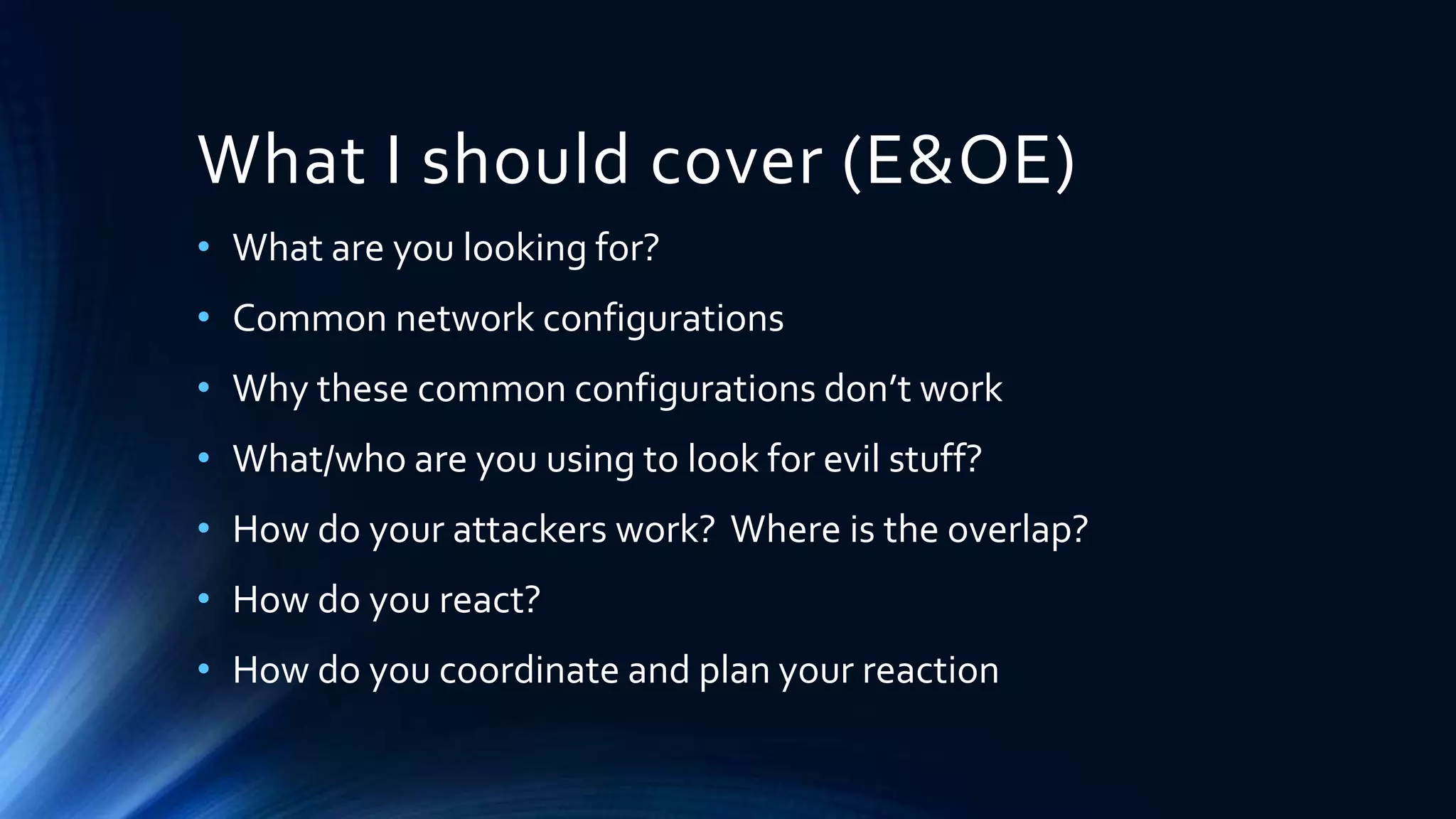 What I should cover (E&OE) 
• What are you looking for? 
• Common network configurations 
• Why these common configurations don’t work 
• What/who are you using to look for evil stuff? 
• How do your attackers work? Where is the overlap? 
• How do you react? 
• How do you coordinate and plan your reaction 
 