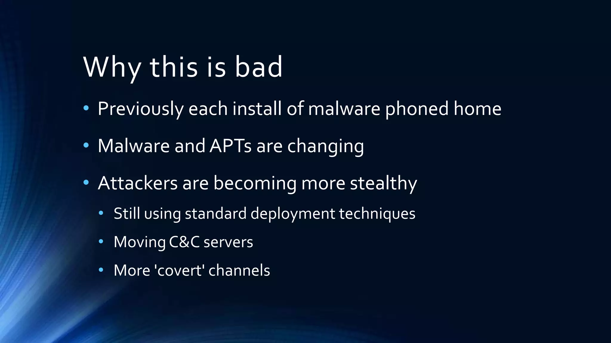 Why this is bad 
• Previously each install of malware phoned home 
• Malware and APTs are changing 
• Attackers are becoming more stealthy 
• Still using standard deployment techniques 
• Moving C&C servers 
• More 'covert' channels 
 