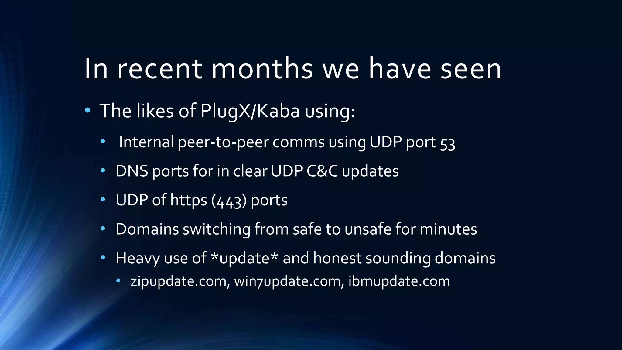 In recent months we have seen 
• The likes of PlugX/Kaba using: 
• Internal peer-to-peer comms using UDP port 53 
• DNS ports for in clear UDP C&C updates 
• UDP of https (443) ports 
• Domains switching from safe to unsafe for minutes 
• Heavy use of *update* and honest sounding domains 
• zipupdate.com, win7update.com, ibmupdate.com 
 