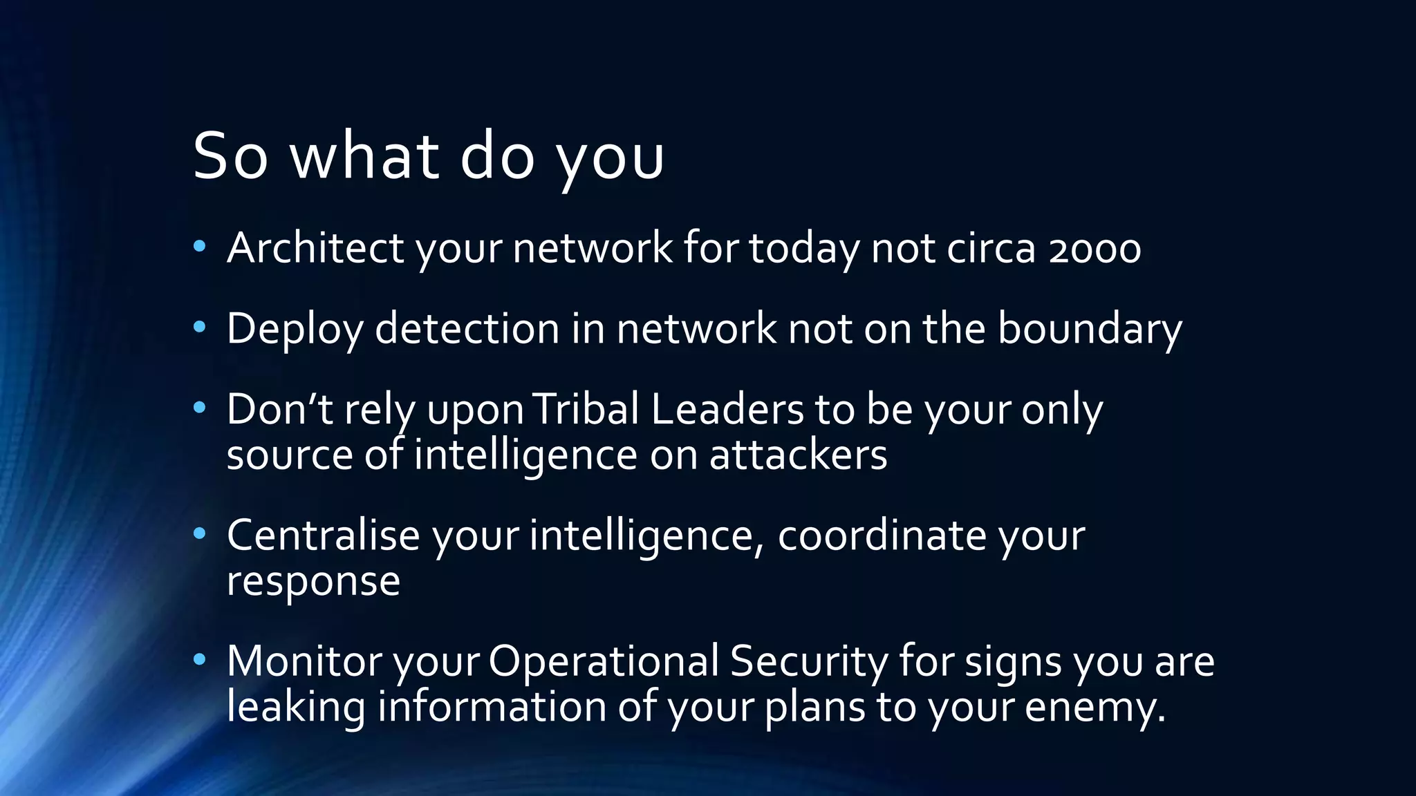 So what do you 
• Architect your network for today not circa 2000 
• Deploy detection in network not on the boundary 
• Don’t rely upon Tribal Leaders to be your only 
source of intelligence on attackers 
• Centralise your intelligence, coordinate your 
response 
• Monitor your Operational Security for signs you are 
leaking information of your plans to your enemy. 
 