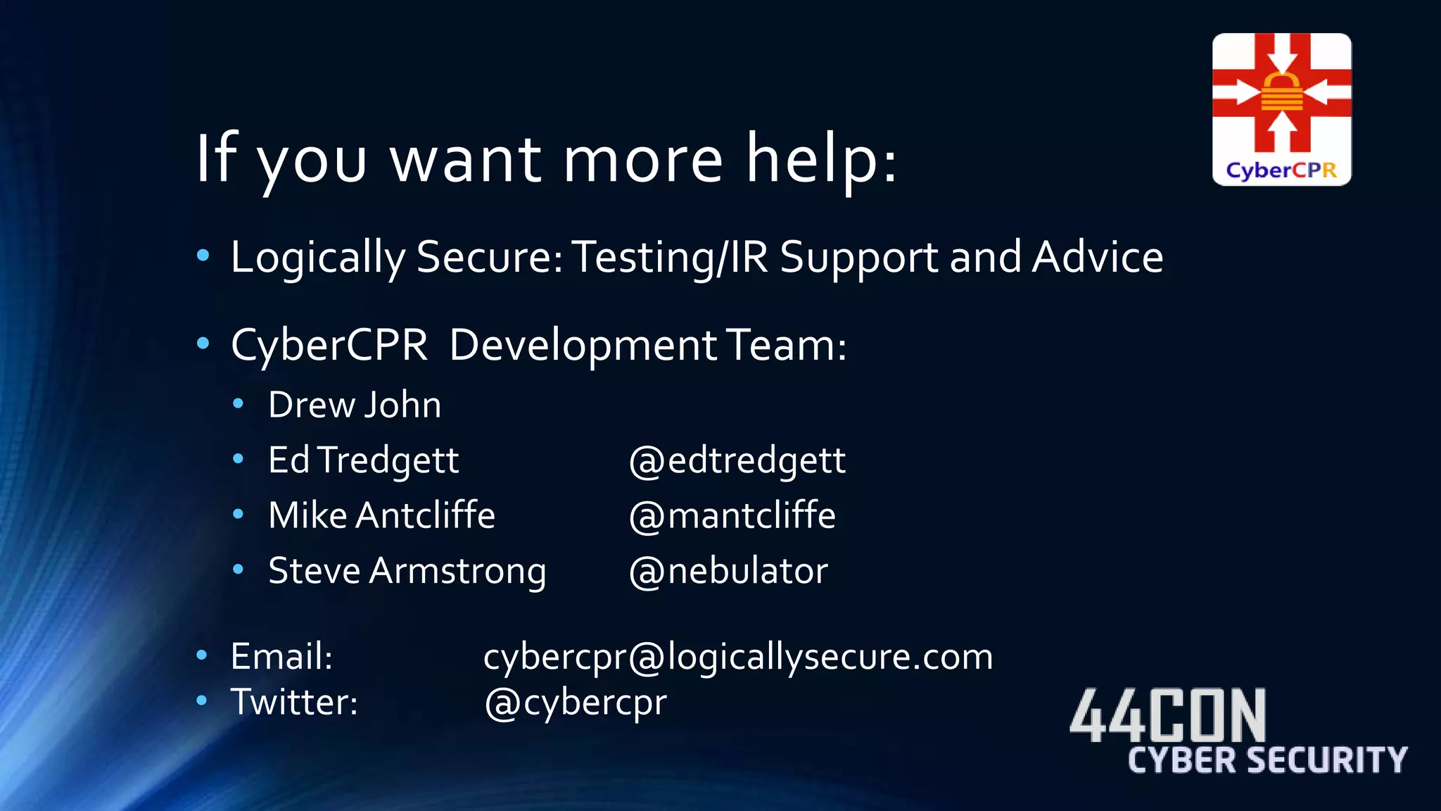 If you want more help: 
• Logically Secure: Testing/IR Support and Advice 
• CyberCPR Development Team: 
• Drew John 
• Ed Tredgett @edtredgett 
• Mike Antcliffe @mantcliffe 
• Steve Armstrong @nebulator 
• Email: cybercpr@logicallysecure.com 
• Twitter: @cybercpr 
 