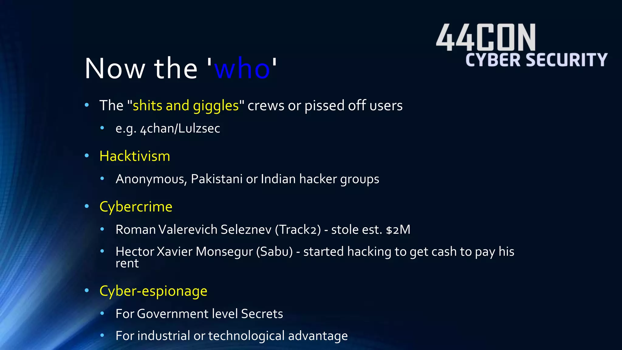 Now the 'who' 
• The "shits and giggles" crews or pissed off users 
• e.g. 4chan/Lulzsec 
• Hacktivism 
• Anonymous, Pakistani or Indian hacker groups 
• Cybercrime 
• Roman Valerevich Seleznev (Track2) - stole est. $2M 
• Hector Xavier Monsegur (Sabu) - started hacking to get cash to pay his 
rent 
• Cyber-espionage 
• For Government level Secrets 
• For industrial or technological advantage 
 