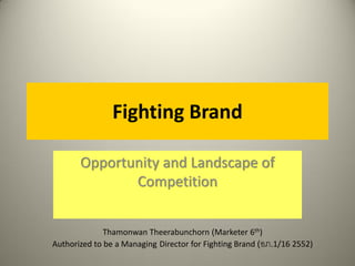 Fighting Brand
Opportunity and Landscape of
Competition
Thamonwan Theerabunchorn (Marketer 6th)
Authorized to be a Managing Director for Fighting Brand (อภ.1/16 2552)
 