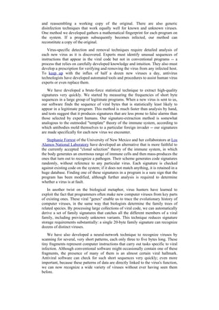and reassembling a working copy of the original. There are also generic
disinfection techniques that work equally well for known and unknown viruses.
One method we developed gathers a mathematical fingerprint for each program on
the system. If a program subsequently becomes infected, our method can
reconstitute a copy of the original.
Virus-specific detection and removal techniques require detailed analysis of
each new virus as it is discovered. Experts must identify unusual sequences of
instructions that appear in the viral code but not in conventional programs -- a
process that relies on carefully developed knowledge and intuition. They also must
develop a prescription for verifying and removing the virus from any infected host.
To keep up with the influx of half a dozen new viruses a day, antivirus
technologists have developed automated tools and procedures to assist human virus
experts or even replace them.
We have developed a brute-force statistical technique to extract high-quality
signatures very quickly. We started by measuring the frequencies of short byte
sequences in a large group of legitimate programs. When a new virus is sent to us,
our software finds the sequence of viral bytes that is statistically least likely to
appear in a legitimate program. This method is much faster than analysis by hand,
and tests suggest that it produces signatures that are less prone to false alarms than
those selected by expert humans. Our signature-extraction method is somewhat
analogous to the outmoded "template" theory of the immune system, according to
which antibodies mold themselves to a particular foreign invader -- our signatures
are made specifically for each new virus we encounter.
Stephanie Forrest of the University of New Mexico and her collaborators at Los
Alamos National Laboratory have developed an alternative that is more faithful to
the currently accepted "clonal selection" theory of the immune system, in which
the body generates an enormous range of immune cells and then mass-produces the
ones that turn out to recognize a pathogen. Their scheme generates code signatures
randomly, without reference to any particular virus. Each signature is checked
against existing code on the system; if it does not match anything, it is retained in a
huge database. Finding one of these signatures in a program is a sure sign that the
program has been modified, although further analysis is required to determine
whether a virus is at fault.
In another twist on the biological metaphor, virus hunters have learned to
exploit the fact that programmers often make new computer viruses from key parts
of existing ones. These viral "genes" enable us to trace the evolutionary history of
computer viruses, in the same way that biologists determine the family trees of
related species. By processing large collections of viral code, we can automatically
derive a set of family signatures that catches all the different members of a viral
family, including previously unknown variants. This technique reduces signature
storage requirements substantially: a single 20-byte family signature can recognize
dozens of distinct viruses.
We have also developed a neural-network technique to recognize viruses by
scanning for several, very short patterns, each only three to five bytes long. These
tiny fragments represent computer instructions that carry out tasks specific to viral
infection. Although conventional software might occasionally contain one of these
fragments, the presence of many of them is an almost certain viral hallmark.
Antiviral software can check for such short sequences very quickly; even more
important, because these patterns of data are directly linked to the virus's function,
we can now recognize a wide variety of viruses without ever having seen them
before.
 