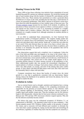 Hunting Viruses in the Wild
Since 1990 we have been collecting virus statistics from a population of several
hundred thousand PCs among our corporate customers. We record the location and
date of each incident along with the number of infected PCs and diskettes and the
identity of the virus. These statistics have permitted us to infer a good deal about
the behavior of viruses in the wild, including the fact that only a small fraction of
viruses are genuinely problematic. Only about 5 percent of all known viruses have
been observed within the population we have studied, many of them just once. The
10 most common viruses account for two thirds of all incidents. In addition, the
prevalence of these successful viruses appears to follow a common pattern: a virus
will spread over the course of a year or so, increasing its numbers in a roughly
linear fashion until it reaches a plateau. After that, it will continue to appear in
computers at a roughly constant level, although sometimes its numbers decline to
near extinction.
In an effort to understand these characteristics, we have borrowed from
mathematical models of biological epidemics. The simplest models predict the
behavior of a disease from a few parameters--most significantly, the "birth rate" at
which sick individuals infect others and the "death rate" at which the sick either die
or are cured. If the ratio between these two rates is less than a critical value, any
infection will quickly die out. The larger the ratio, the more likely an epidemic, and
(if there is no immunity) the greater the fraction of the population that will be
infected at any one time.
Our observations suggest that such a simplistic view is inadequate. Unless the
ratio of the birth and death rates just happens to be close to the critical value, a
virus should either die out completely or spread exponentially and become almost
universal. Instead many viruses persist steadily at levels that are a small fraction of
the overall population. One crucial error in this simple model appears to be in
assuming uniform chances of contact among everyone in the population at risk.
More sophisticated models take into account the extraordinary cliquishness of
typical patterns of software exchange. Each person shares software and data only
with a few other people, on average, and most of the sharing takes place within
groups. If Alice shares with Bob and Bob shares with Carol, then Alice and Carol
are reasonably likely to share with each other.
Computer simulations have shown that locality of contact slows the initial
growth in a way that is qualitatively consistent with our observations. Sparse
sharing reduces the likelihood of an epidemic and lowers the plateau, but not by
enough to explain the data.
Evolution in Action
Just as external factors such as drought, sanitation and migration have a strong
influence on biological epidemics, changes in the computing environment are
responsible for the presence of several distinct epochs in viral infection. Until
1992, reported sightings of file-infecting viruses and boot viruses occurred at
roughly equal (and steadily rising) rates. Then the incidence rate for file infectors
began to fall dramatically, whereas that for boot-sector infectors continued to rise.
Between late 1992 and late 1995, boot-sector infectors reigned supreme. Why did
the file infectors essentially become extinct?
We believe the cause was the widespread acceptance of Windows 3.1, an
enhancement to MS-DOS -- the operating system used on most computers -- that
became popular around 1992. Windows crashes readily in the presence of typical
file viruses, and so necessity will lead afflicted users somehow to eliminate the
virus from their systems (perhaps by wiping out the hard disk and reinstalling all
the software), regardless of whether they know that the symptoms are caused by a
 