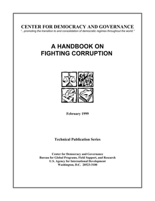 CENTER FOR DEMOCRACY AND GOVERNANCE
“...promoting the transition to and consolidation of democratic regimes throughout the world.”




                   A HANDBOOK ON
                FIGHTING CORRUPTION




                                     February 1999




                           Technical Publication Series


                        Center for Democracy and Governance
               Bureau for Global Programs, Field Support, and Research
                     U.S. Agency for International Development
                            Washington, D.C. 20523-3100
 