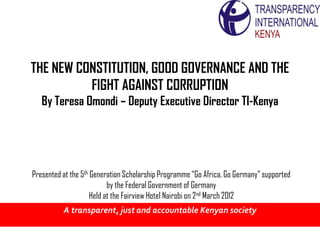 THE NEW CONSTITUTION, GOOD GOVERNANCE AND THE
          FIGHT AGAINST CORRUPTION
   By Teresa Omondi – Deputy Executive Director TI-Kenya




Presented at the 5th Generation Scholarship Programme “Go Africa, Go Germany” supported
                           by the Federal Government of Germany
                     Held at the Fairview Hotel Nairobi on 2nd March 2012
          A transparent, just and accountable Kenyan society
 