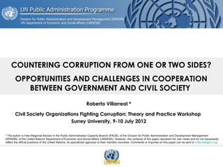 COUNTERING CORRUPTION FROM ONE OR TWO SIDES?
OPPORTUNITIES AND CHALLENGES IN COOPERATION
BETWEEN GOVERNMENT AND CIVIL SOCIETY
Roberto Villarreal *
Civil Society Organizations Fighting Corruption: Theory and Practice Workshop
Surrey University, 9-10 July 2012
* The author is Inter-Regional Advisor in the Public Administration Capacity Branch (PACB), of the Division for Public Administration and Development Management
(DPADM), of the United Nations Department of Economic and Social Affairs (UNDESA). However, the contents of this paper represent his own views and do not necessarily
reflect the official positions of the United Nations, its specialized agencies or their member countries. Comments or inquiries on this paper can be sent to rvillarreal@un.org.

 