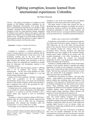Abstract— The purpose of this paper is to conduct an overall
scanning for the different initiatives undertaken by the
different stakeholders (Government, Civil society, Private
Sector, and International organizations) in Colombia to fight
corruption. Assuming that any successful initiative to fight
corruption is built on a multi dimension strategy, integrating
the different actors together. Moreover the paper is exploring
weather these initiatives were translated in the indicators and
numbers or not. This paper is one of the studies to abstract the
lessons learned, and the best practices, in order to apply it in
other different countries, with the same context
Keywords—Corruption , Colombia, Best Practices
I. INTRODUCTION
Corruption is considered a worldwide phenomena, no
country is immune against it. It is noticed worldwide, that the
consequences of the phenomena is much more severe in the
developing countries and on the poor. That’s why
international and national efforts has been exerted in order to
fight corruption and enhance good governance in the last
decade, as these two components are considered as essential
threat for democracy and development, specially in the
developing countries.
Colombia as many other developing countries is suffering
from a lot of problems like poverty, illiteracy,
unemployment…, but the most crucial problems are crime,
violence & drugs, which makes Colombia in a very bad
position among world countries.
Despite of all of these problems, Colombia is exerting big
efforts with co-operation of all the stakeholders,
(governmental, private sector, civil society and international
actors) in order to fight corruption, and the interesting thing is
that it progressed very well in the governance & Anti -
corruption indicators world wide.
Colombia may not be a model of government integrity, but
it is an example of a country making gains in the fight against
corruption, it is essential to note that Colombia is also a
country taking steps required to meet its international
obligations.
According to control of corruption indicator (WGI) that is
produced from the World Bank, Colombia improved from
34.5 in 1996 to 50.2 in 2008, Also the Transparency
International, CPI, indicated that Colombia's index has
increased from 2.2 score in 1998, till 3.7 in 2009.
In this paper, we are exploring Colombia's case in fighting
Author is a researcher working in governance and anti corruption, in the
Social Contract Center, a Joint project between UNDP and the Information &
Decision support center – Egyptian Government (e-mail:
mmaher@idcc.gov.eg).
corruption, as one of the most important cases for fighting
corruption in Latin America and on the world in general.
This paper consists of three main sections; the first is
illustrating facts about corruption in Colombia, the second is
showing the initiatives exerted by the different national &
international stakeholders in order to fight corruption, and
finally the third section is surveying Colombia's development
on the governance & anti - corruption international indicators.
II.BRIEF ABOUT CORRUPTION IN COLOMBIA
Colombia has a long tradition of constitutional government.
The Liberal and Conservative parties, founded in 1848 and
1849 respectively, are two of the oldest surviving political
parties in the Americas. However, tensions between the two
have frequently erupted into violence. Since the 1960s,
government forces, left-wing insurgents and right-wing
paramilitaries have been engaged in the continent's longest-
running armed conflict. Fuelled by the cocaine trade, this
escalated dramatically in the 1980s. Nevertheless, in the
recent decade (2000s) the violence has decreased
significantly. In 2010, it was declared that Colombia had the
world's sixth highest risk of terrorism.
Colombia is a standing middle power with the fourth largest
economy in Latin America. However, inequality and unequal
distribution of wealth are still widespread. According to the
Office of the United Nations High Commissioner for Human
Rights, "there has been a decrease in the poverty rate in recent
years, but around half of the population continues to live
under the poverty line" as of 2008-2009. 1
Colombia has a long history of conflicts – like many other
nations – which induced a government mainly focusing on
political stability than combating crime and corruption. The
emergence of the drug trade in Colombia gave rise to a level
of corruption unmatched by any other period in the country’s
history. Drug trafficking money progressively spread
throughout the different levels & branches of public power in
Colombia, dashing values, sacrificing principles, buying
political leaders, judges, policemen, soldiers, reporters, and
academics from the municipal to the national level.
The drug cartels exercised mass power through corruption;
many who resisted fighting corruption were murdered.
Perhaps, the most severe event happened in the 1990
presidential campaign when three presidential candidates were
murdered. Among those killed was (Luis Carlos Galán), the
candidate highly favored to win the election. Galán was
determined to combat drug trafficking and the consequential
problem of corruption.2
Since 1952, there were lack of discussion of corruption;
there were two possible explanations for that. First, the
concept had not yet become an issue for discussion anywhere
nationally or internationally. Second, favoritism, nepotism,
Fighting corruption, lessons learned from
international experiences: Colombia
Mai Maher ElGammal
 