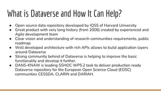 What is Dataverse and How It Can Help?
● Open source data repository developed by IQSS of Harvard University
● Great product with very long history (from 2006) created by experienced and
Agile development team
● Clear vision and understanding of research communities requirements, public
roadmap
● Well developed architecture with rich APIs allows to build application layers
around Dataverse
● Strong community behind of Dataverse is helping to improve the basic
functionality and develop it further.
● DANS-KNAW is leading SSHOC WP5.2 task to deliver production ready
Dataverse repository for the European Open Science Cloud (EOSC)
communities CESSDA, CLARIN and DARIAH.
 