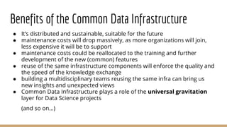 Benefits of the Common Data Infrastructure
● It’s distributed and sustainable, suitable for the future
● maintenance costs will drop massively, as more organizations will join,
less expensive it will be to support
● maintenance costs could be reallocated to the training and further
development of the new (common) features
● reuse of the same infrastructure components will enforce the quality and
the speed of the knowledge exchange
● building a multidisciplinary teams reusing the same infra can bring us
new insights and unexpected views
● Common Data Infrastructure plays a role of the universal gravitation
layer for Data Science projects
(and so on…)
 