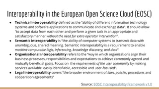 Interoperability in the European Open Science Cloud (EOSC)
● Technical interoperability defined as the “ability of different information technology
systems and software applications to communicate and exchange data”. It should allow
“to accept data from each other and perform a given task in an appropriate and
satisfactory manner without the need for extra operator intervention”.
● Semantic interoperability is “the ability of computer systems to transmit data with
unambiguous, shared meaning. Semantic interoperability is a requirement to enable
machine computable logic, inferencing, knowledge discovery, and data”.
● Organisational interoperability refers to the “way in which organisations align their
business processes, responsibilities and expectations to achieve commonly agreed and
mutually beneficial goals. Focus on the requirements of the user community by making
services available, easily identifiable, accessible and user-focused”.
● Legal interoperability covers “the broader environment of laws, policies, procedures and
cooperation agreements”
Source: EOSC Interoperability Framework v1.0
 
