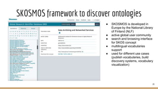 SKOSMOS framework to discover ontologies
28
● SKOSMOS is developed in
Europe by the National Library
of Finland (NLF)
● active global user community
● search and browsing interface
for SKOS concept
● multilingual vocabularies
support
● used for different use cases
(publish vocabularies, build
discovery systems, vocabulary
visualization)
 