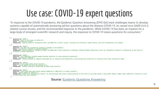 Use case: COVID-19 expert questions
30
Source: Epidemic Questions Answering
“In response to the COVID-19 pandemic, the Epidemic Question Answering (EPIC-QA) track challenges teams to develop
systems capable of automatically answering ad-hoc questions about the disease COVID-19, its causal virus SARS-CoV-2,
related corona viruses, and the recommended response to the pandemic. While COVID-19 has been an impetus for a
large body of emergent scientific research and inquiry, the response to COVID-19 raises questions for consumers.”
 