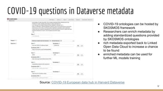 COVID-19 questions in Dataverse metadata
32
Source: COVID-19 European data hub in Harvard Dataverse
● COVID-19 ontologies can be hosted by
SKOSMOS framework
● Researchers can enrich metadata by
adding standardized questions provided
by SKOSMOS ontologies
● rich metadata exported back to Linked
Open Data Cloud to increase a chance
to be found
● enriched metadata can be used for
further ML models training
 