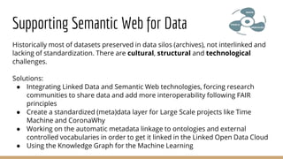 Historically most of datasets preserved in data silos (archives), not interlinked and
lacking of standardization. There are cultural, structural and technological
challenges.
Solutions:
● Integrating Linked Data and Semantic Web technologies, forcing research
communities to share data and add more interoperability following FAIR
principles
● Create a standardized (meta)data layer for Large Scale projects like Time
Machine and CoronaWhy
● Working on the automatic metadata linkage to ontologies and external
controlled vocabularies in order to get it linked in the Linked Open Data Cloud
● Using the Knowledge Graph for the Machine Learning
Supporting Semantic Web for Data
 