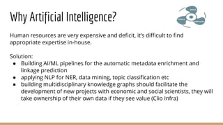 Why Artificial Intelligence?
Human resources are very expensive and deficit, it’s difficult to find
appropriate expertise in-house.
Solution:
● Building AI/ML pipelines for the automatic metadata enrichment and
linkage prediction
● applying NLP for NER, data mining, topic classification etc
● building multidisciplinary knowledge graphs should facilitate the
development of new projects with economic and social scientists, they will
take ownership of their own data if they see value (Clio Infra)
 