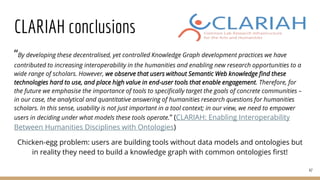 CLARIAH conclusions
“By developing these decentralised, yet controlled Knowledge Graph development practices we have
contributed to increasing interoperability in the humanities and enabling new research opportunities to a
wide range of scholars. However, we observe that users without Semantic Web knowledge find these
technologies hard to use, and place high value in end-user tools that enable engagement. Therefore, for
the future we emphasise the importance of tools to specifically target the goals of concrete communities –
in our case, the analytical and quantitative answering of humanities research questions for humanities
scholars. In this sense, usability is not just important in a tool context; in our view, we need to empower
users in deciding under what models these tools operate.” (CLARIAH: Enabling Interoperability
Between Humanities Disciplines with Ontologies)
Chicken-egg problem: users are building tools without data models and ontologies but
in reality they need to build a knowledge graph with common ontologies first!
47
 