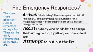 Fire Emergency Responses✓
There are
three
important
rules to
remember
during a fire.
These can be
easily
remembered
as the three
A’s.
Activatethe building’s fire alarm system or dial 117
(the national emergency telephone number for the
Philippines) to notify the fire department of the incident
through call or text.
Assist anybody who needs help to escape
the building, without putting your own life at
risk.
Attempt to put out the fire
 