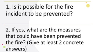 1. Is it possible for the fire
incident to be prevented?
2. If yes, what are the measures
that could have been prevented
the fire? (Give at least 2 concrete
answers)
 